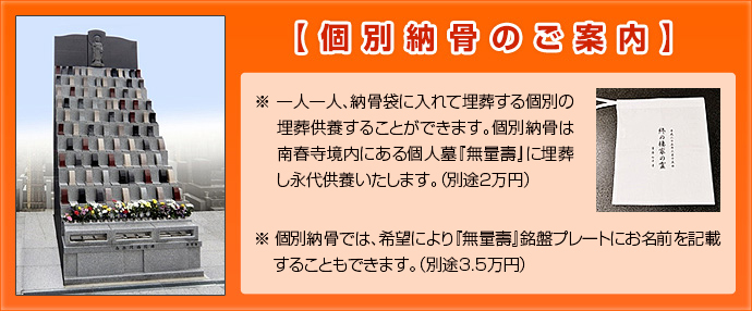 【個別納骨のご案内】※ 一人一人、納骨袋に入れて埋葬する個別の埋葬供養することができます。個別納骨は、南春寺境内にある個人墓『無量壽』に埋葬し永代供養いたします。(別途2万円)
※ 個別納骨では、希望により『無量壽』銘盤プレートにお名前を記載することもできます。(別途3.5万円)